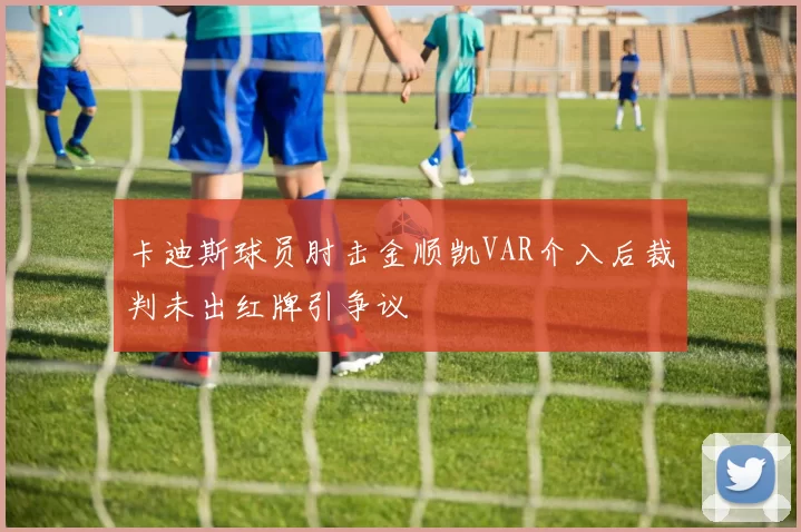 卡迪斯球员肘击金顺凯VAR介入后裁判未出红牌引争议