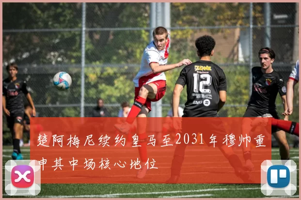 楚阿梅尼续约皇马至2031年穆帅重申其中场核心地位