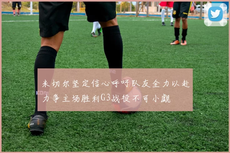 米切尔坚定信心呼吁队友全力以赴力争主场胜利G3战役不可小觑