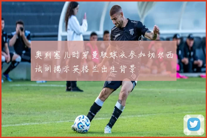 奥利塞儿时穿曼联球衣参加切尔西试训揭示英格兰出生背景