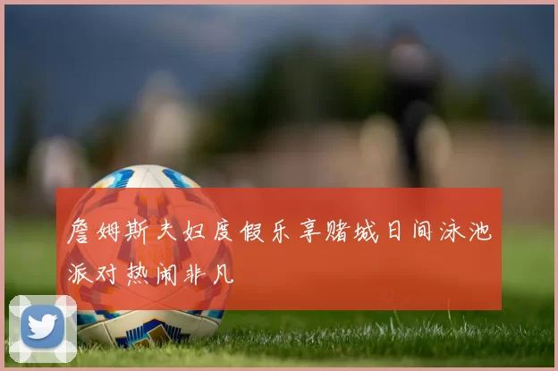 詹姆斯夫妇度假乐享赌城日间泳池派对热闹非凡