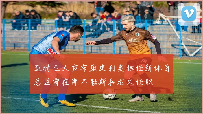 亚特兰大宣布庞皮利奥担任新体育总监曾在那不勒斯和尤文任职