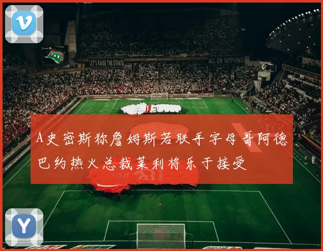 A史密斯称詹姆斯若联手字母哥阿德巴约热火总裁莱利将乐于接受