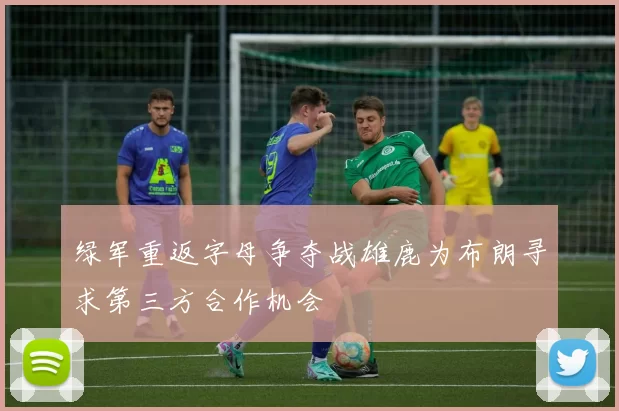 绿军重返字母争夺战雄鹿为布朗寻求第三方合作机会