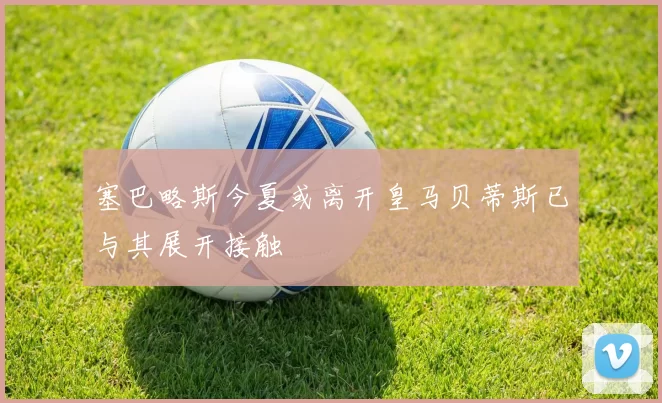 塞巴略斯今夏或离开皇马贝蒂斯已与其展开接触