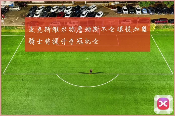 麦克斯维尔称詹姆斯不会退役加盟骑士将提升夺冠机会
