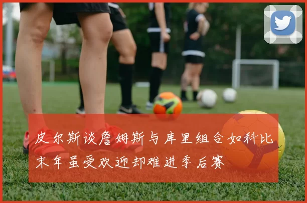 皮尔斯谈詹姆斯与库里组合如科比末年虽受欢迎却难进季后赛