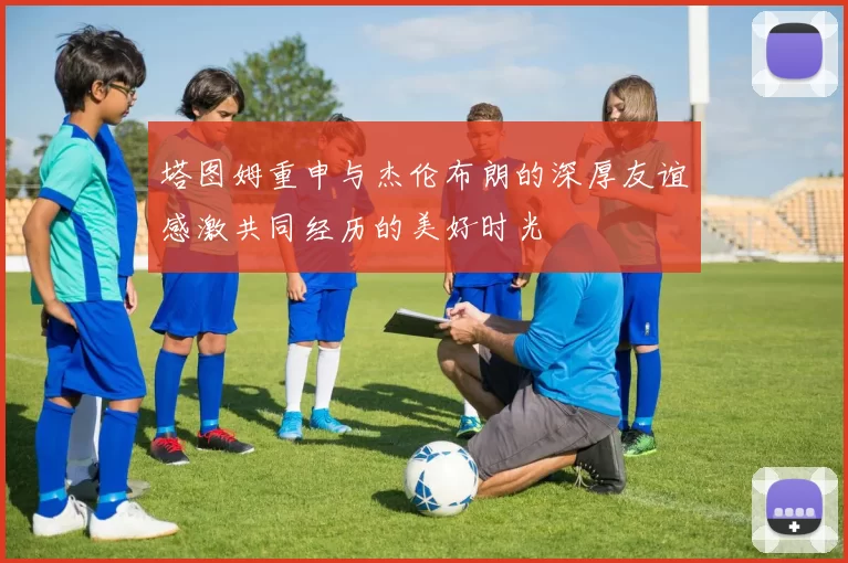 塔图姆重申与杰伦布朗的深厚友谊感激共同经历的美好时光