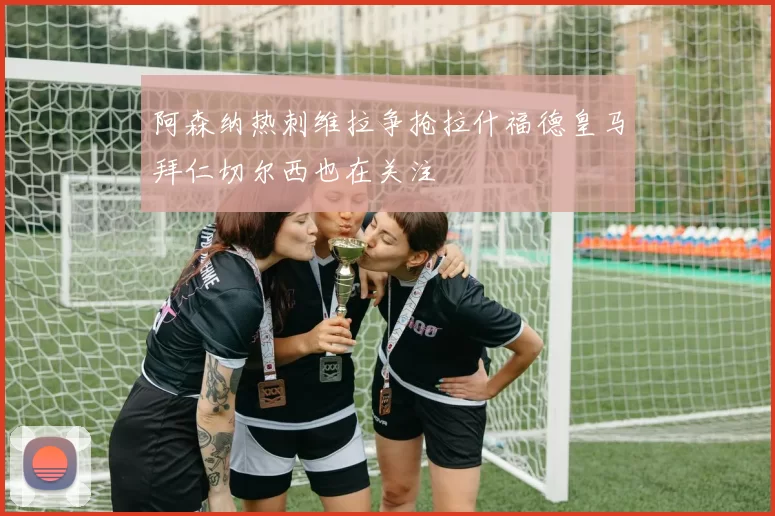 阿森纳热刺维拉争抢拉什福德皇马拜仁切尔西也在关注