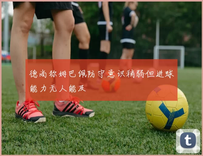 德尚称姆巴佩防守意识稍弱但进球能力无人能及