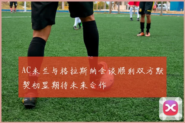 AC米兰与格拉斯纳会谈顺利双方默契初显期待未来合作