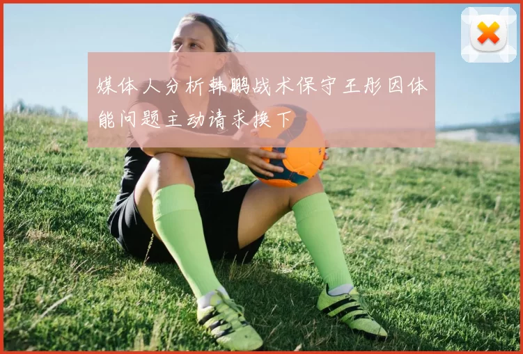 媒体人分析韩鹏战术保守王彤因体能问题主动请求换下