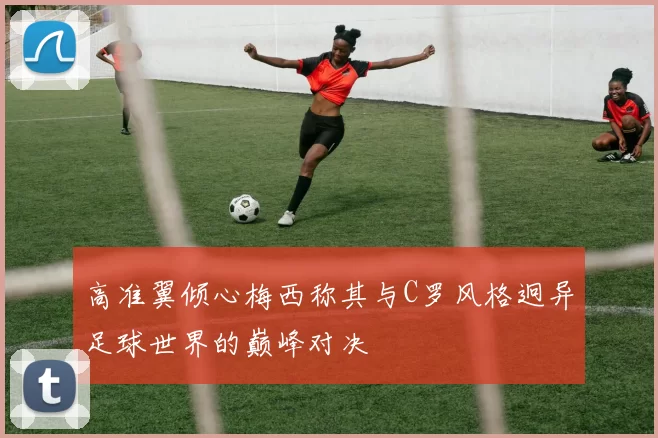 高准翼倾心梅西称其与C罗风格迥异足球世界的巅峰对决