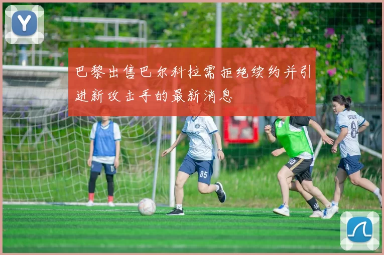 巴黎出售巴尔科拉需拒绝续约并引进新攻击手的最新消息
