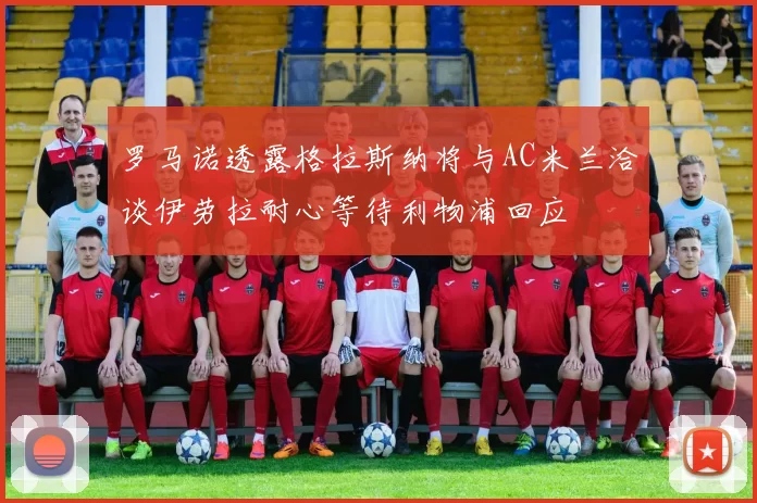 罗马诺透露格拉斯纳将与AC米兰洽谈伊劳拉耐心等待利物浦回应