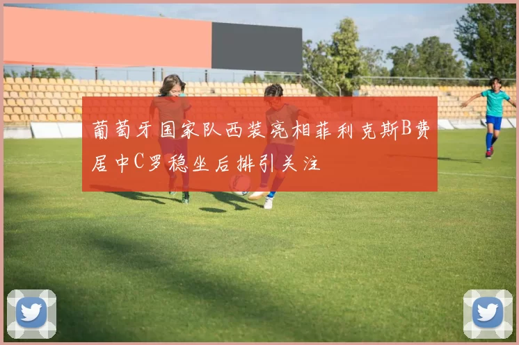 葡萄牙国家队西装亮相菲利克斯B费居中C罗稳坐后排引关注