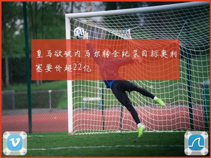 皇马欲破内马尔转会纪录目标奥利塞要价超22亿
