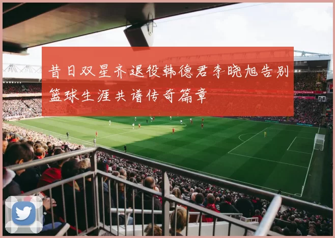 昔日双星齐退役韩德君李晓旭告别篮球生涯共谱传奇篇章