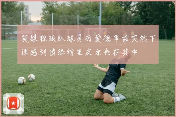 英媒称狼队球员对爱德华兹突然下课感到愤怒特里皮尔也在其中