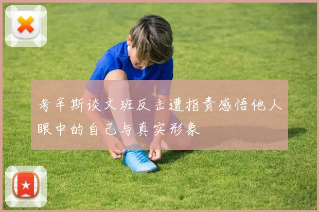 考辛斯谈文班反击遭指责感悟他人眼中的自己与真实形象