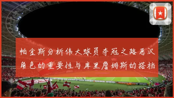 帕金斯分析伟大球员夺冠之路恶汉角色的重要性与库里詹姆斯的搭档关系