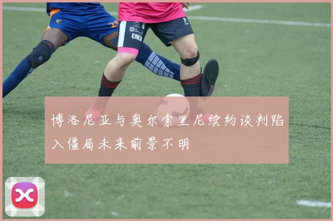博洛尼亚与奥尔索里尼续约谈判陷入僵局未来前景不明