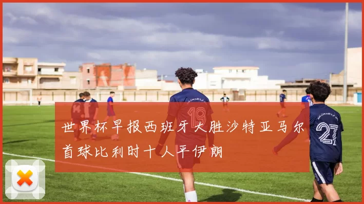 世界杯早报西班牙大胜沙特亚马尔首球比利时十人平伊朗