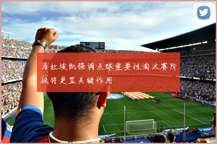马杜埃凯强调点球重要性淘汰赛阶段将更显关键作用