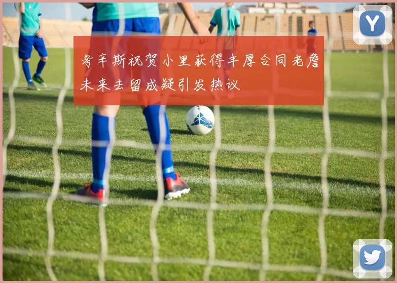 考辛斯祝贺小里获得丰厚合同老詹未来去留成疑引发热议