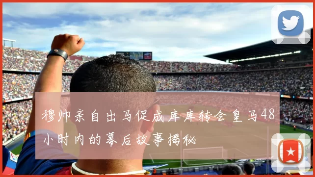 穆帅亲自出马促成库库转会皇马48小时内的幕后故事揭秘