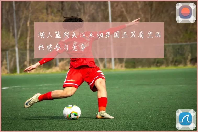 湖人篮网关注米切罗国王若有空间也将参与竞争